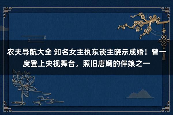 农夫导航大全 知名女主执东谈主晓示成婚！曾一度登上央视舞台，照旧唐嫣的伴娘之一
