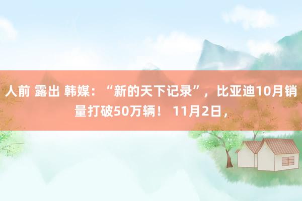 人前 露出 韩媒：“新的天下记录”，比亚迪10月销量打破50万辆！ 11月2日，