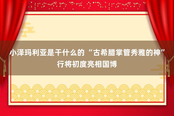 小泽玛利亚是干什么的 “古希腊掌管秀雅的神”行将初度亮相国博