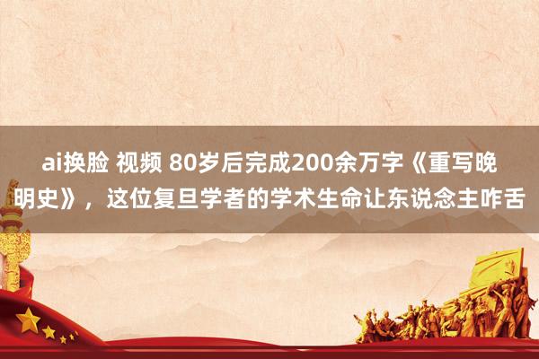ai换脸 视频 80岁后完成200余万字《重写晚明史》，这位复旦学者的学术生命让东说念主咋舌