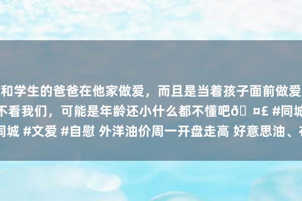 和学生的爸爸在他家做爱，而且是当着孩子面前做爱，太刺激了，孩子完全不看我们，可能是年龄还小什么都不懂吧🤣 #同城 #文爱 #自慰 外洋油价周一开盘走高 好意思油、布油高涨1.4好意思元
