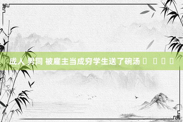 成人 男同 被雇主当成穷学生送了碗汤 ​ ​​​
