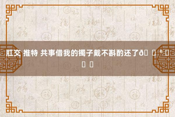 肛交 推特 共事借我的镯子戴不斟酌还了😮 ​​​