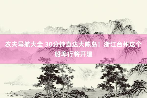 农夫导航大全 30分钟直达大陈岛！浙江台州这个船埠行将开建
