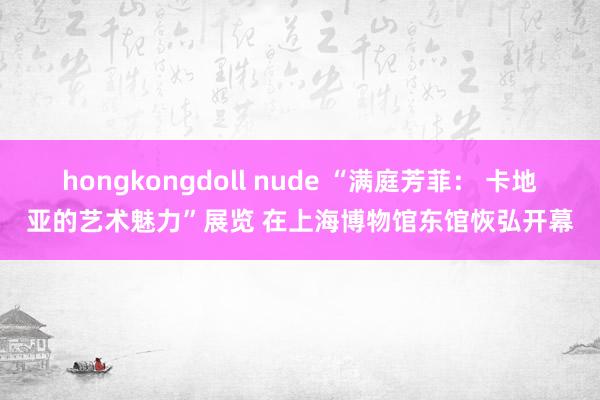 hongkongdoll nude “满庭芳菲： 卡地亚的艺术魅力”展览 在上海博物馆东馆恢弘开幕