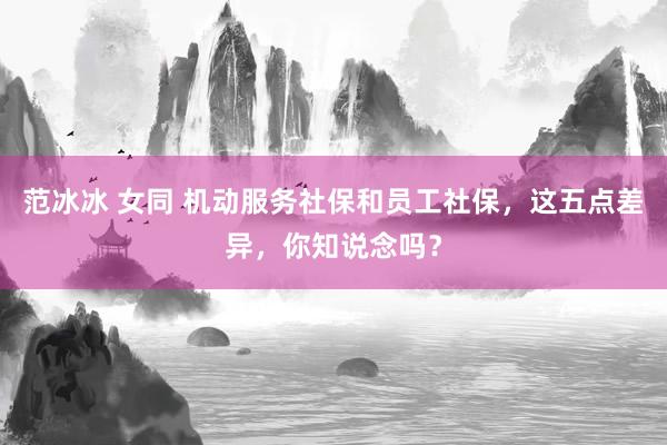 范冰冰 女同 机动服务社保和员工社保，这五点差异，你知说念吗？