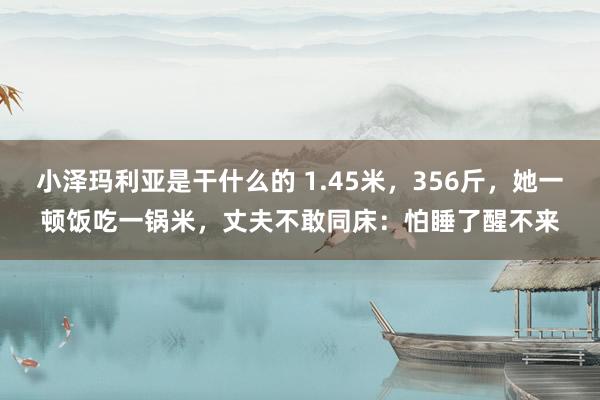 小泽玛利亚是干什么的 1.45米，356斤，她一顿饭吃一锅米，丈夫不敢同床：怕睡了醒不来
