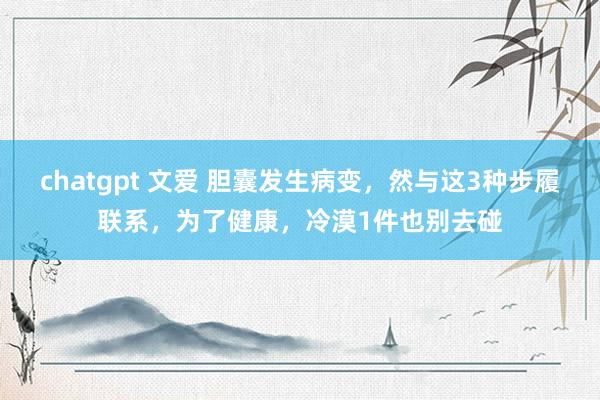 chatgpt 文爱 胆囊发生病变，然与这3种步履联系，为了健康，冷漠1件也别去碰