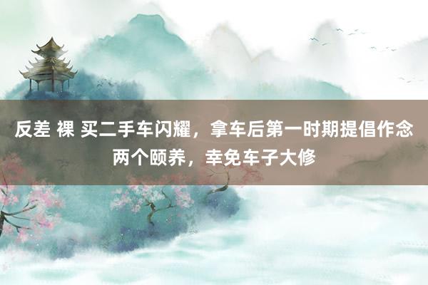 反差 裸 买二手车闪耀，拿车后第一时期提倡作念两个颐养，幸免车子大修