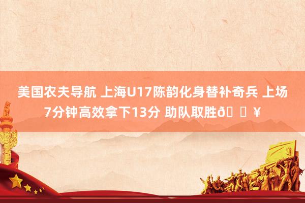 美国农夫导航 上海U17陈韵化身替补奇兵 上场7分钟高效拿下13分 助队取胜🔥
