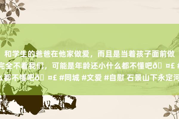 和学生的爸爸在他家做爱，而且是当着孩子面前做爱，太刺激了，孩子完全不看我们，可能是年龄还小什么都不懂吧🤣 #同城 #文爱 #自慰 石景山下永定河·蝶变