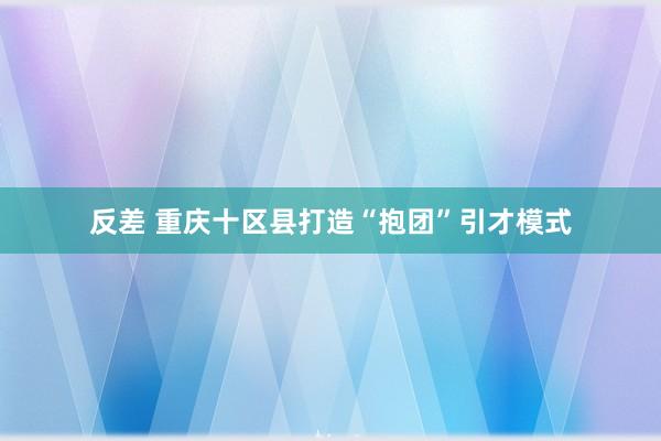 反差 重庆十区县打造“抱团”引才模式