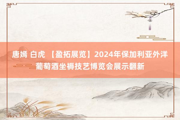 唐嫣 白虎 【盈拓展览】2024年保加利亚外洋葡萄酒坐褥技艺博览会展示翻新
