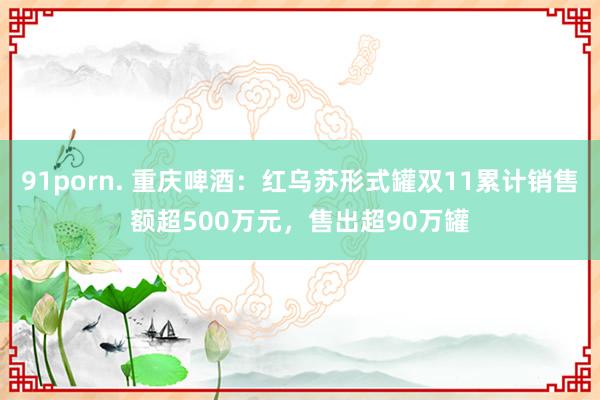 91porn. 重庆啤酒：红乌苏形式罐双11累计销售额超500万元，售出超90万罐