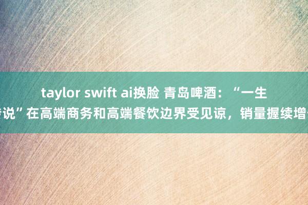 taylor swift ai换脸 青岛啤酒：“一生传说”在高端商务和高端餐饮边界受见谅，销量握续增长