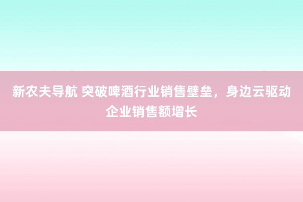 新农夫导航 突破啤酒行业销售壁垒，身边云驱动企业销售额增长