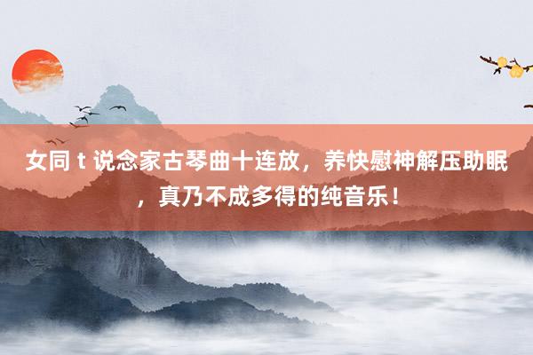 女同 t 说念家古琴曲十连放，养快慰神解压助眠，真乃不成多得的纯音乐！