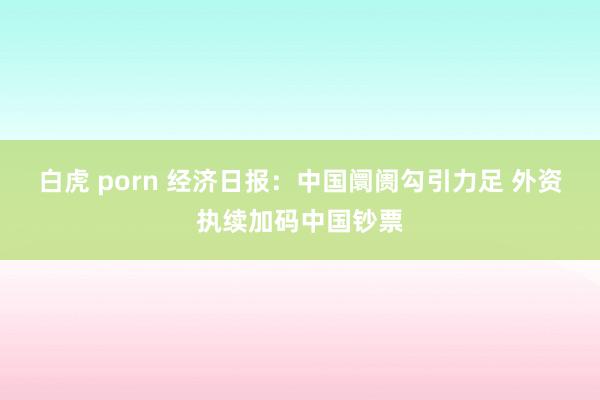 白虎 porn 经济日报：中国阛阓勾引力足 外资执续加码中国钞票