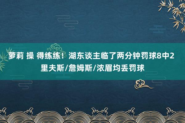 萝莉 操 得练练！湖东谈主临了两分钟罚球8中2 里夫斯/詹姆斯/浓眉均丢罚球