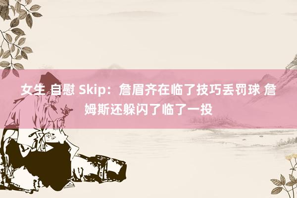女生 自慰 Skip：詹眉齐在临了技巧丢罚球 詹姆斯还躲闪了临了一投