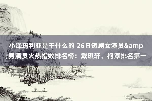 小泽玛利亚是干什么的 26日短剧女演员&男演员火热指数排名榜：戴琪轩、柯淳排名第一
