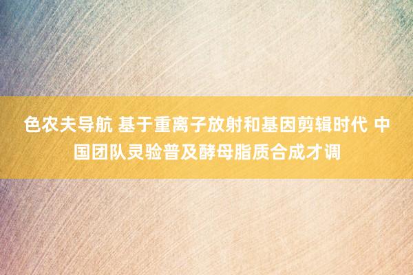 色农夫导航 基于重离子放射和基因剪辑时代 中国团队灵验普及酵母脂质合成才调