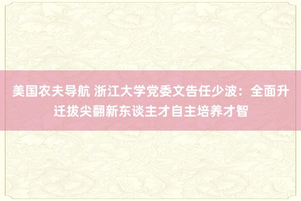 美国农夫导航 浙江大学党委文告任少波：全面升迁拔尖翻新东谈主才自主培养才智