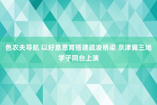 色农夫导航 以好意思育搭建疏浚桥梁 京津冀三地学子同台上演