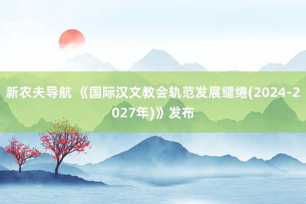 新农夫导航 《国际汉文教会轨范发展缱绻(2024-2027年)》发布