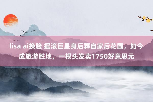 lisa ai换脸 摇滚巨星身后葬自家后花圃，如今成旅游胜地，一根头发卖1750好意思元