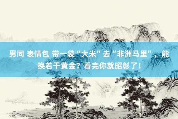 男同 表情包 带一袋“大米”去“非洲马里”，能换若干黄金？看完你就昭彰了！