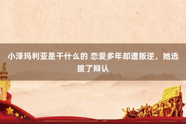 小泽玛利亚是干什么的 恋爱多年却遭叛逆，她选拔了辩认
