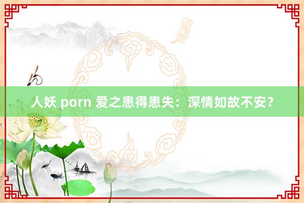 人妖 porn 爱之患得患失：深情如故不安？