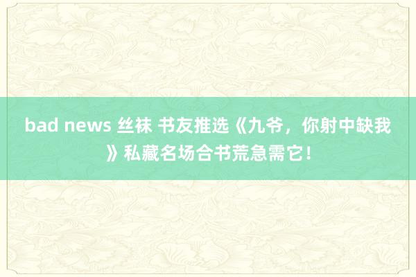 bad news 丝袜 书友推选《九爷，你射中缺我》私藏名场合书荒急需它！