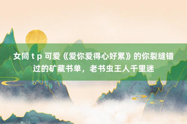 女同 t p 可爱《爱你爱得心好累》的你裂缝错过的矿藏书单，老书虫王人千里迷