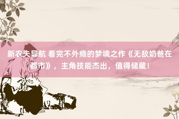 新农夫导航 看完不外瘾的梦境之作《无敌奶爸在都市》，主角技能杰出，值得储藏！