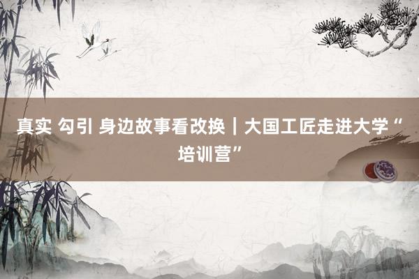 真实 勾引 身边故事看改换｜大国工匠走进大学“培训营”