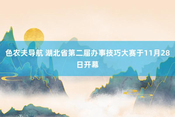 色农夫导航 湖北省第二届办事技巧大赛于11月28日开幕