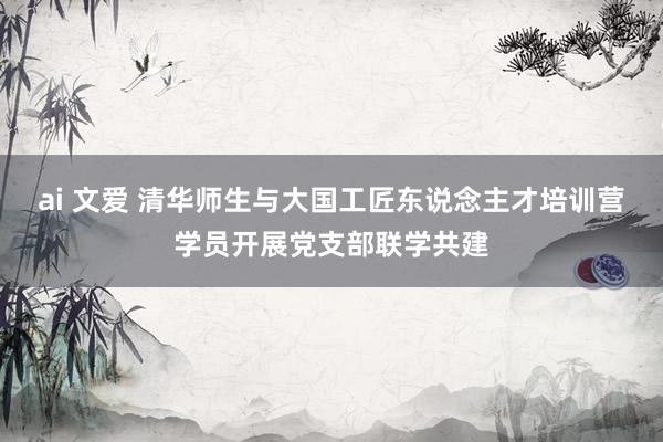 ai 文爱 清华师生与大国工匠东说念主才培训营学员开展党支部联学共建