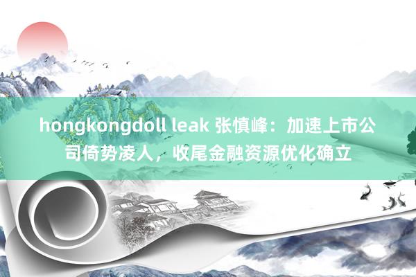 hongkongdoll leak 张慎峰：加速上市公司倚势凌人，收尾金融资源优化确立