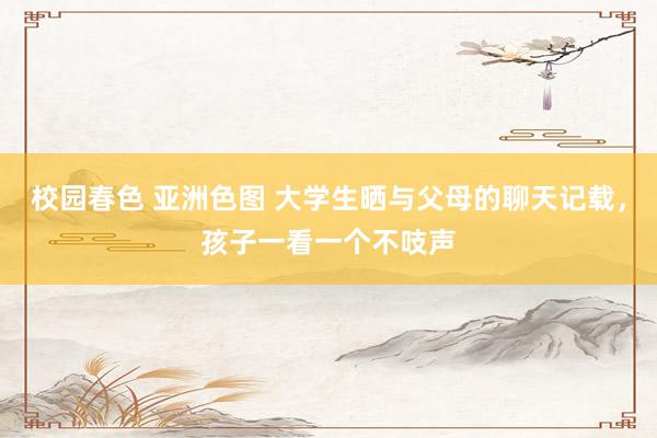 校园春色 亚洲色图 大学生晒与父母的聊天记载，孩子一看一个不吱声