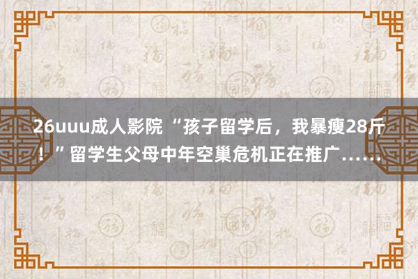 26uuu成人影院 “孩子留学后，我暴瘦28斤！”留学生父母中年空巢危机正在推广……