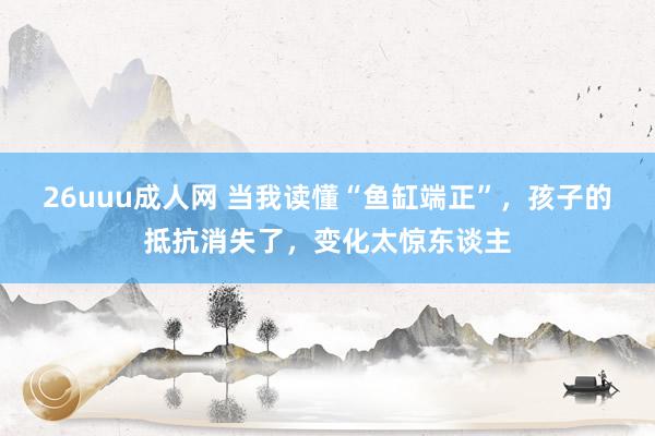 26uuu成人网 当我读懂“鱼缸端正”，孩子的抵抗消失了，变化太惊东谈主