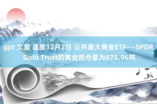 gpt 文爱 适度12月2日 公共最大黄金ETF——SPDR Gold Trust的黄金抓仓量为875.96吨