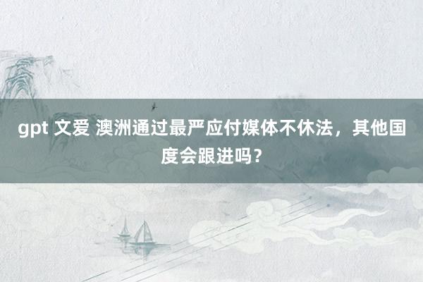gpt 文爱 澳洲通过最严应付媒体不休法，其他国度会跟进吗？