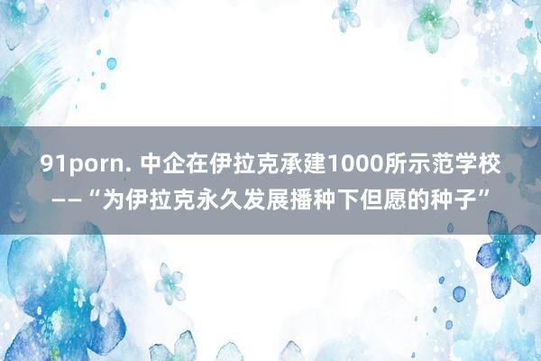 91porn. 中企在伊拉克承建1000所示范学校——“为伊拉克永久发展播种下但愿的种子”