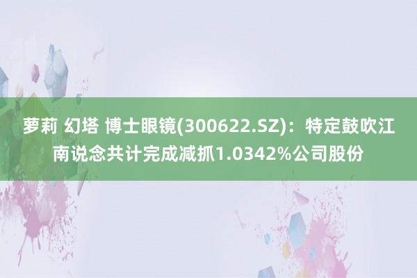 萝莉 幻塔 博士眼镜(300622.SZ)：特定鼓吹江南说念共计完成减抓1.0342%公司股份