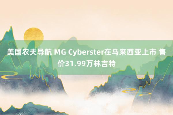 美国农夫导航 MG Cyberster在马来西亚上市 售价31.99万林吉特