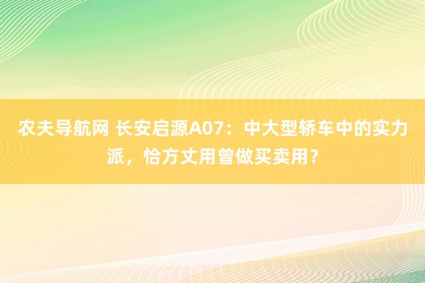 农夫导航网 长安启源A07：中大型轿车中的实力派，恰方丈用曾做买卖用？