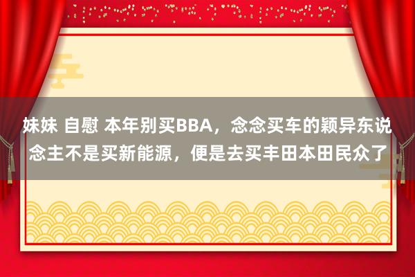 妹妹 自慰 本年别买BBA，念念买车的颖异东说念主不是买新能源，便是去买丰田本田民众了